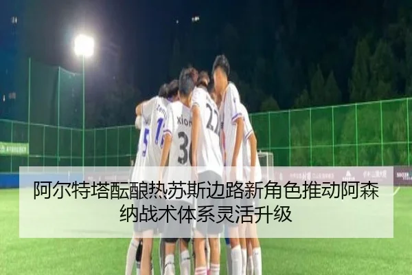 阿尔特塔酝酿热苏斯边路新角色推动阿森纳战术体系灵活升级