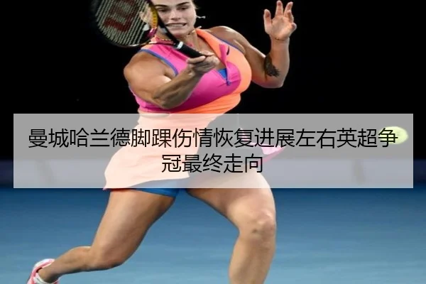 曼城哈兰德脚踝伤情恢复进展左右英超争冠最终走向