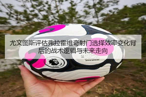 尤文图斯评估弗拉霍维奇射门选择效率变化背后的战术逻辑与未来走向