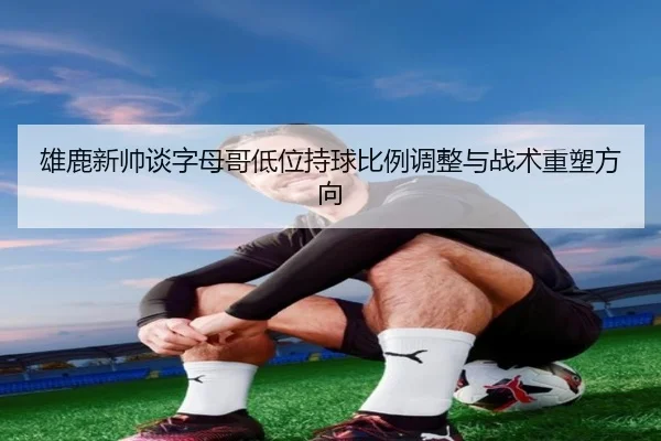 雄鹿新帅谈字母哥低位持球比例调整与战术重塑方向