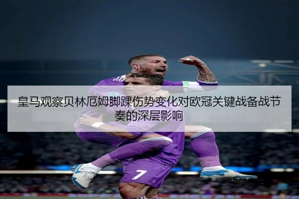 皇马观察贝林厄姆脚踝伤势变化对欧冠关键战备战节奏的深层影响