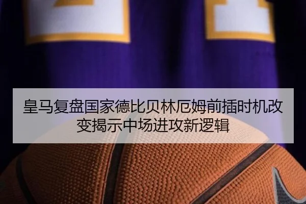 皇马复盘国家德比贝林厄姆前插时机改变揭示中场进攻新逻辑